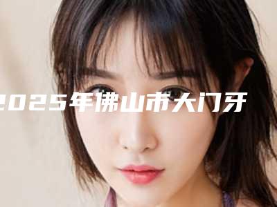 2025年佛山市大门牙矫正医院排名榜十强连锁机构上榜-广东佛山曙光金子口腔科更有优势