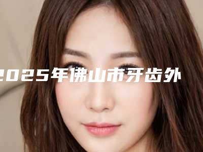 2025年佛山市牙齿外翻矫正医院前十位实查-佛山市牙齿外翻矫正口腔医院