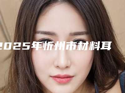 2025年忻州市材料耳再造医院排名榜top10强技术点评(忻州市材料耳再造整形医院)