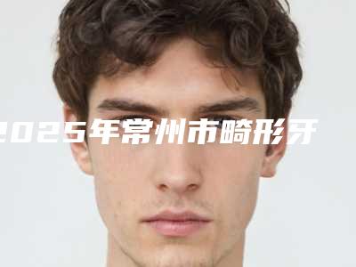 2025年常州市畸形牙治疗医院在榜清单汇总测评-常州市畸形牙治疗口腔医院