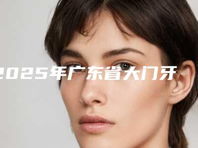 2025年广东省大门牙外翻矫正价格价位表全新有名一览-广东省大门牙外翻矫正美容价格