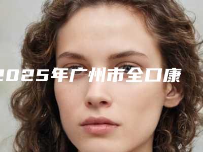 2025年广州市全口康盛种植牙医院在榜名单精品机构汇总-广州市全口康盛种植牙口腔医院