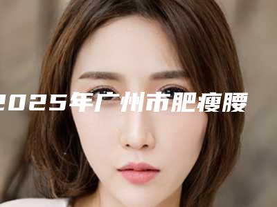 2025年广州市肥瘦腰术整形医院在榜清单前十强出炉