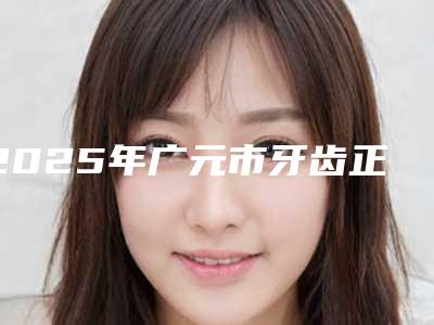 2025年广元市牙齿正畸美白医院上榜清单十强哪几家机构推荐-广元市牙齿正畸美白口腔医院