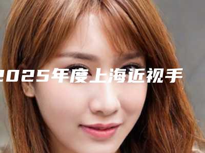 2025年度上海近视手术名医榜单揭晓