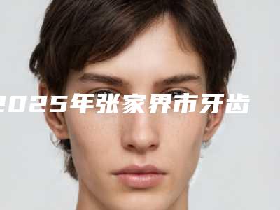 2025年张家界市牙齿整体矫正医院上榜清单前十名口碑医美机构-张家界市牙齿整体矫正口腔医院