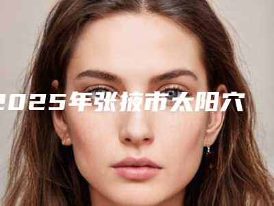 2025年张掖市太阳穴做成填充整形医院在榜清单前十口碑比较