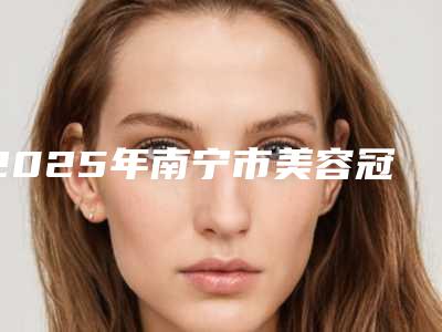2025年南宁市美容冠治疗氟斑牙医院排名榜前5名口碑医院更新-南宁市美容冠治疗氟斑牙口腔医院