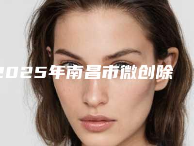 2025年南昌市微创除疤手术医院上榜清单前十名权威榜单发布(江西南昌二附院整形美容科技术优点分析)