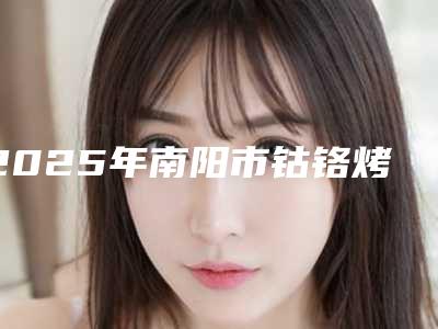 2025年南阳市钴铬烤瓷医院top10强排名榜评价上线-南阳市钴铬烤瓷口腔医院