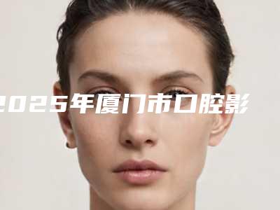 2025年厦门市口腔影像检查医院综合实力前十佳口碑榜专业高品质-厦门港悦口腔门诊部权威汇总