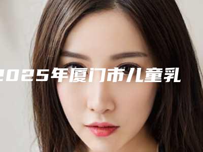 2025年厦门市儿童乳牙拔除(限首颗)医院综合实力前十强口碑排行哪个效果好-厦门市儿童乳牙拔除(限首颗)口腔医院