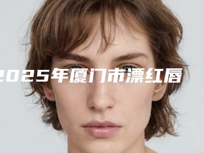 2025年厦门市漂红唇医院在榜清单入围专家都是名医大咖(厦门云艺美整形外科2025美容价格表在线查询)