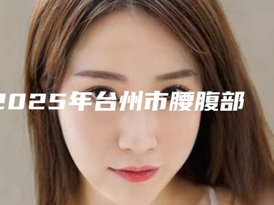 2025年台州市腰腹部吸脂减肥术口碑价格表一览(台州市腰腹部吸脂减肥术价位是多少呢)
