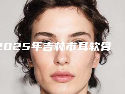 2025年吉林市耳软骨隆鼻修复整形医院排名榜前10强实力医
