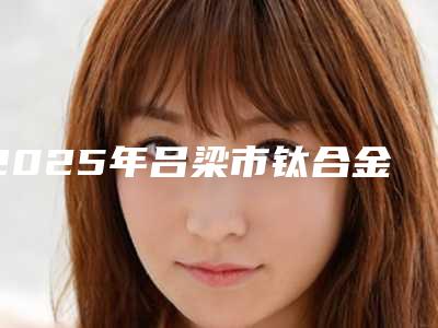 2025年吕梁市钛合金镶牙医院排行前十强如何选-吕梁市钛合金镶牙口腔医院