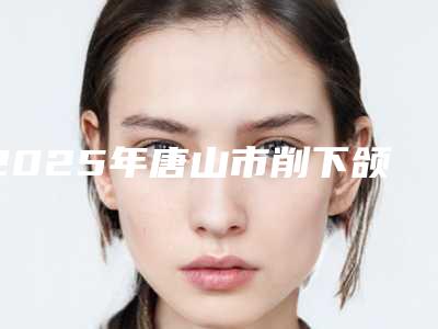 2025年唐山市削下颌角手术医院排行前10强综合实力高(唐山以撒(华庭)医疗美容门诊部公立私立严选推荐)