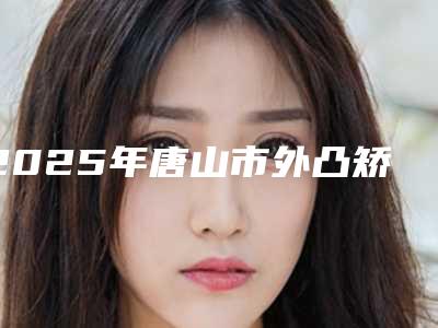 2025年唐山市外凸矫正拔牙医院口碑排行榜前十拿走不谢-唐山佳和口腔门诊部靠谱技术好