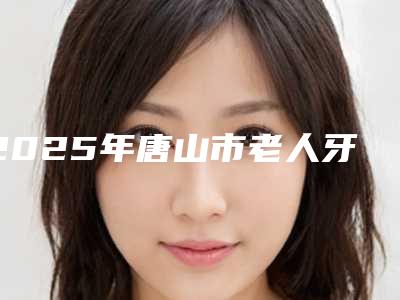 2025年唐山市老人牙齿松动修复价格表(费用)挂号容易吗医院实力附