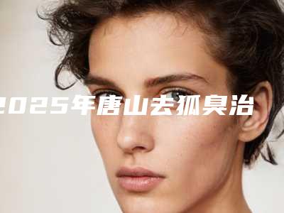 2025年唐山去狐臭治疗-唐山张小熊医疗美容门诊部