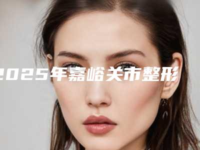 2025年嘉峪关市整形填充面部脂肪医院排名榜技术独特,效果惊艳众人(嘉峪关韩美尔医学美容门诊部每一家是良心腿甲)
