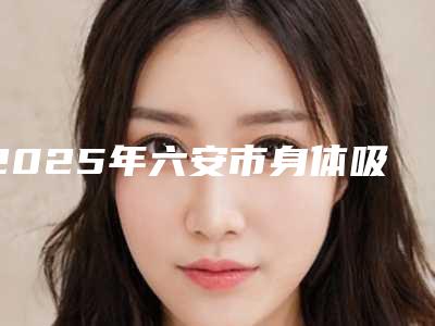 2025年六安市身体吸脂整形价格表2025报价明细-六安市身体吸脂均价为:18498元