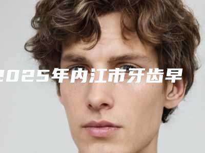 2025年内江市牙齿早期干预医院top榜10强口碑整理-内江市牙齿早期干预口腔医院