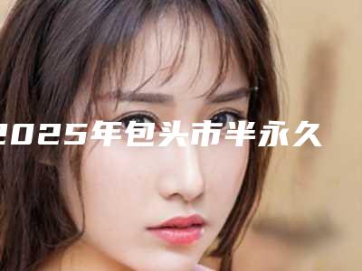 2025年包头市半永久纹绣技术价位表项目清单(包头市半永久纹绣技术多少钱才算便宜)