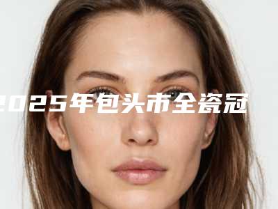 2025年包头市全瓷冠双固化医院在榜清单前十强名单赶紧收藏-包头市全瓷冠双固化口腔医院