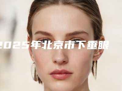 2025年北京市下垂眼皮手术整形医院排名榜您的放心选择