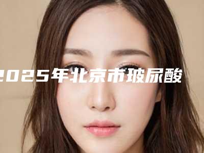 2025年北京市玻尿酸去鱼尾纹手术整形医院排行榜top10强权威梳理