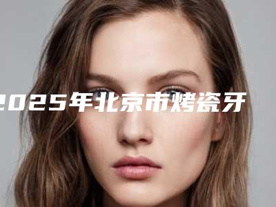 2025年北京市烤瓷牙基牙医院综合实力前十口碑排名谁比较好-北京市烤瓷牙基牙口腔医院
