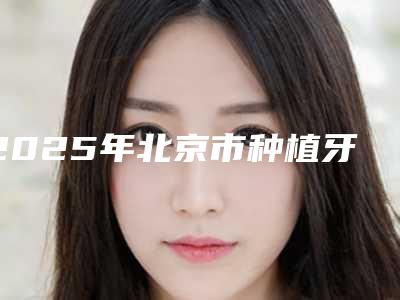 2025年北京市种植牙搭桥医院口碑排行榜2025榜单新出炉-北京市种植牙搭桥口腔医院