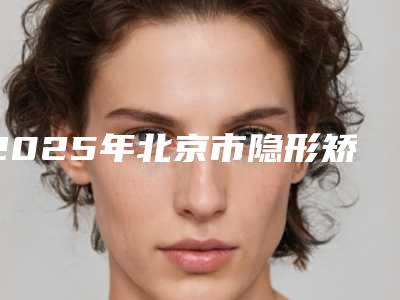 2025年北京市隐形矫正拔智齿医院上榜名单前十强公立私立盘点-北京市隐形矫正拔智齿口腔医院