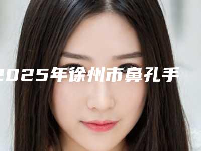 2025年徐州市鼻孔手术医院在榜名单一起来看看哪些牛(徐州二院整形美容外科公立私立医美新旧交替)