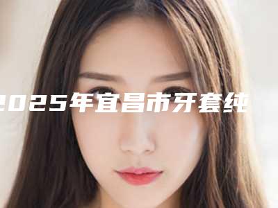 2025年宜昌市牙套纯钛冠医院上榜名单TOP人气机构盘点-宜昌市牙套纯钛冠口腔医院