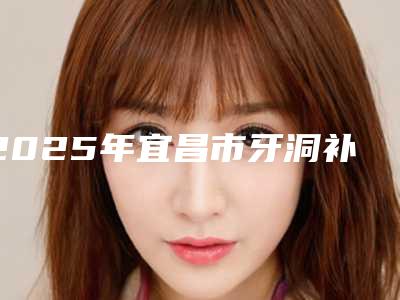 2025年宜昌市牙洞补医院排名前十佳名单在这里-宜昌市牙洞补口腔医院