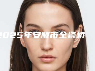 2025年安顺市全瓷桥体修复医院排行top10最新公布-安顺骆忠敏口腔诊所尤其有名
