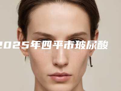2025年四平市玻尿酸法令纹去除整形医院排名榜top10强全新get