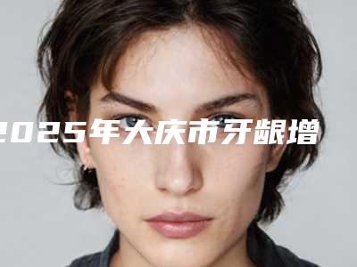 2025年大庆市牙龈增生激光切除术医院排名榜前十佳公立私立盘点-大庆市牙龈增生激光切除术口腔医院