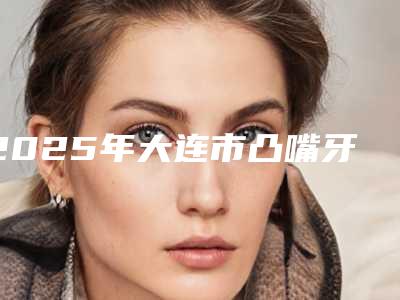 2025年大连市凸嘴牙齿矫正美容价格表价位明细一览-大连市凸嘴牙齿矫正均价为：38557元