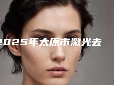 2025年太原市激光去黑眼圈打上眼皮整形医院上榜清单前十王牌推荐