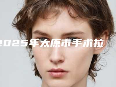 2025年太原市手术拉皮线雕医院在榜清单实地走访十强,资料一手抓(太原塑美美容整形门诊部连续几年上榜)