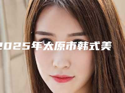 2025年太原市韩式美瞳线价格表医生介绍及手术一览(太原市韩式美瞳线整形价格需要多少)