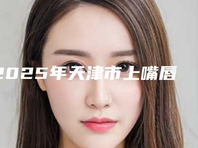 2025年天津市上嘴唇歪矫正整形医院上榜清单前十汇合盘点