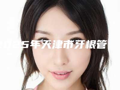 2025年天津市牙根管炎医院在榜名单TOP10全新出炉-天津美呀植牙口腔门诊部口碑价格一一展示