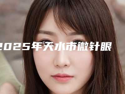 2025年天水市微针眼膜对黑眼圈整形医院排行榜前十强名单新版发布