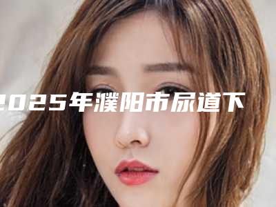 2025年濮阳市尿道下裂修复术医院口碑排行榜十强合集发布(濮阳市尿道下裂修复术整形医院)
