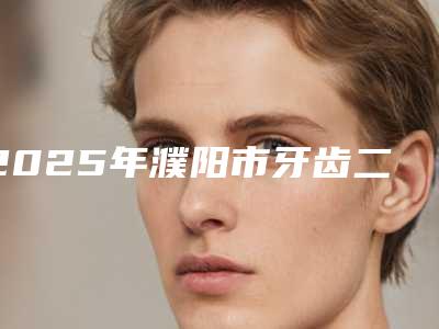 2025年濮阳市牙齿二氧化锆全瓷牙医院top10排行口碑评比-濮阳市牙齿二氧化锆全瓷牙口腔医院