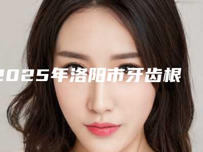 2025年洛阳市牙齿根管收费标准全新曝光一览